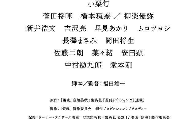 小栗旬　菅田将暉　橋本環奈 ／ 柳楽優弥　新井浩文　吉沢亮　早見あかり　ムロツヨシ　長澤まさみ　岡田将生　佐藤二朗　菜々緒　安田顕　中村勘九郎　堂本剛　脚本／監督：福田雄一　原作：「銀魂」空知英秋（集英社「週刊少年ジャンプ」連載）　製作：「銀魂」製作委員会　制作プロダクション：プラスディー　配給：ワーナー・ブラザース映画　&copy;空知英秋／集英社 &copy;映画「銀魂」製作委員会