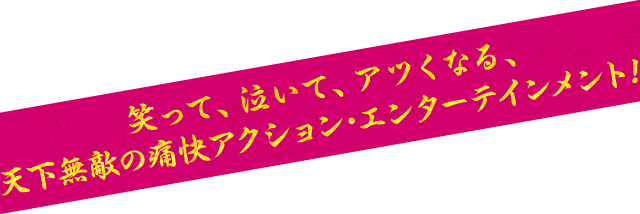 笑って、泣いて、アツくなる、天下無敵の痛快アクション・エンターテインメント！