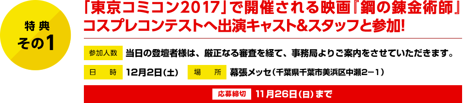 特典その1　「東京コミコン2017」で開催される映画『鋼の錬金術師』コスプレコンテストへ、出演キャストと登壇！　参加人数：当日の登壇者様は、厳正なる審査を経て、事務局よりご案内をさせていただきます。　日時：12月2日（土）　場所：幕張メッセ（千葉県千葉市美浜区中瀬2−1）　応募締切：11月26日（日）まで