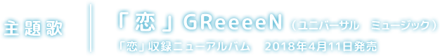 主題歌｜「恋」GReeeeN （ユニバーサル　ミュージック）「恋」収録ニューアルバム　2018年4月11日発売