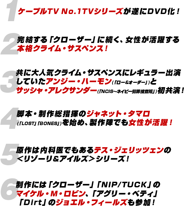 １：ケーブルTV No.1TVシリーズが遂にDVD化！／２：完結する「クローザー」に続く、女性が活躍する本格クライム・サスペンス！／３：共に大人気クライム・サスペンスにレギュラー出演していたアンジー・ハーモン(「ロー&オーダー」)とサッシャ・アレクサンダー(「NCIS〜ネイビー犯罪捜査班」)初共演！／４：脚本・制作総指揮のジャネット・タマロ(「LOST」「BONES」)を始め、製作陣でも女性が活躍！／５：原作は内科医でもあるテス・ジェリッツェンの＜リゾーリ&アイルズ＞シリーズ！／６：制作には「クローザー」「NIP/TUCK」のマイケル・M・ロビン、「アグリー・ベティ」「Dirt」のジョエル・フィールズも参加！