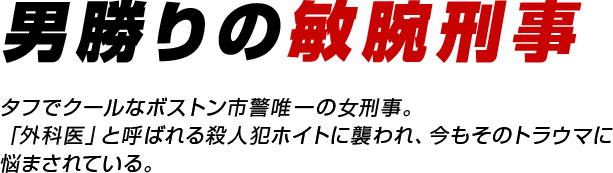 タフな刑事リゾーリ／タフでクールなボストン市警唯一の女刑事。「外科医」と呼ばれる殺人犯ホイトに襲われ、今もそのトラウマに悩まされている。