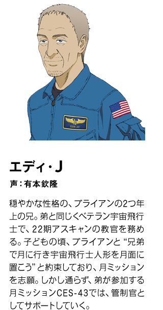 エディ・J　声：有本欽隆 穏やかな性格の、ブライアンの2つ年上の兄。弟と同じくベテラン宇宙飛行士で、22期アスキャンの教官を務める。子どもの頃、ブライアンと“兄弟で月に行き宇宙飛行士人形を月面に置こう”と約束しており、月ミッションを志願。しかし通らず、弟が参加する月ミッションCES-43では、管制官としてサポートしていく。