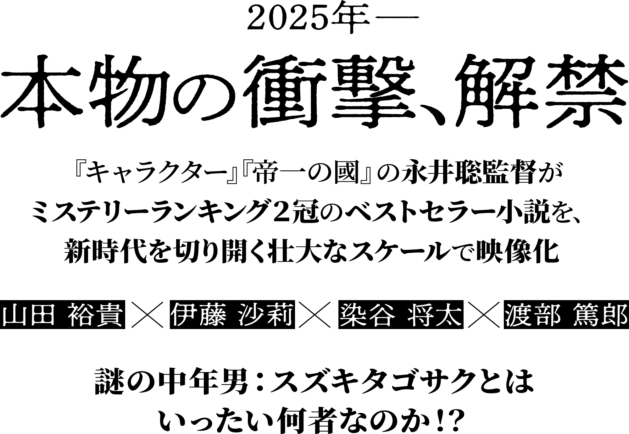 2025年 本物の衝撃、解禁 『キャラクター』『帝一の國』の永井聡監督がミステリーランキング２冠のベストセラー小説を、新時代を切り開く壮大なスケールで映像化 山田 裕貴×伊藤 沙莉×染谷 将太×渡部 篤郎 謎の中年男：スズキタゴサクとはいったい何者なのか！？