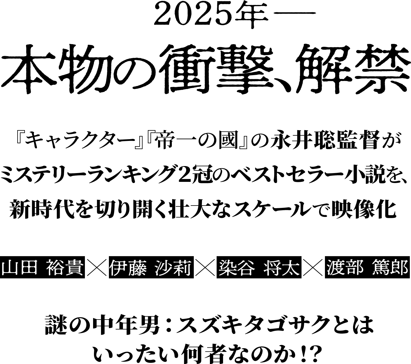 2025年 本物の衝撃、解禁 『キャラクター』『帝一の國』の永井聡監督がミステリーランキング２冠のベストセラー小説を、新時代を切り開く壮大なスケールで映像化 山田 裕貴×伊藤 沙莉×染谷 将太×渡部 篤郎 謎の中年男：スズキタゴサクとはいったい何者なのか！？