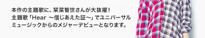 本作の主題歌に、大型新人・栞菜智世さんが大抜擢！主題歌「Hear〜信じあえた証〜」でユニバーサルミュージックからのメジャーデビューとなります。