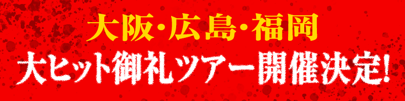 大阪・広島・福岡　大ヒット御礼ツアー開催決定！