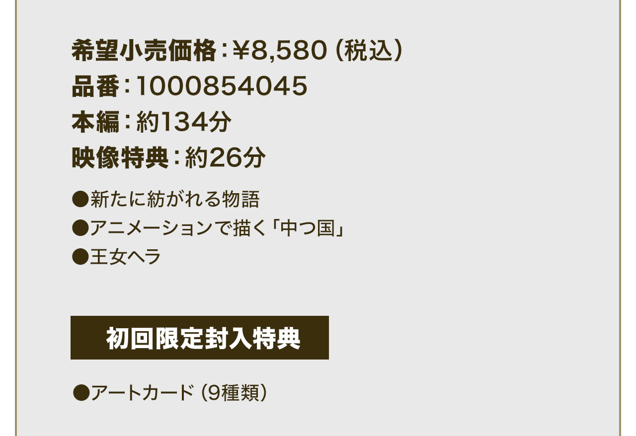 希望小売価格：¥8,580（税込）品番：1000854045 本編：約134分 映像特典：約26分 ●新たに紡がれる物語 ●アニメーションで描く「中つ国」●王女ヘラ 初回限定封入特典 ●アートカード（9種類）