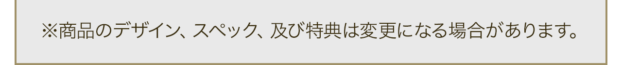 ※商品のデザイン、スペック、及び特典は変更になる場合があります。