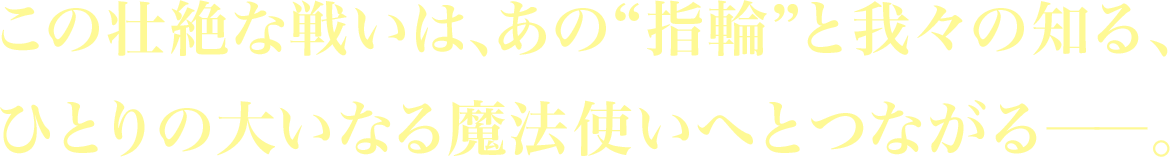 この壮絶な戦いは、あの“指輪”と我々の知る、ひとりの大いなる魔法使いへとつながる――。