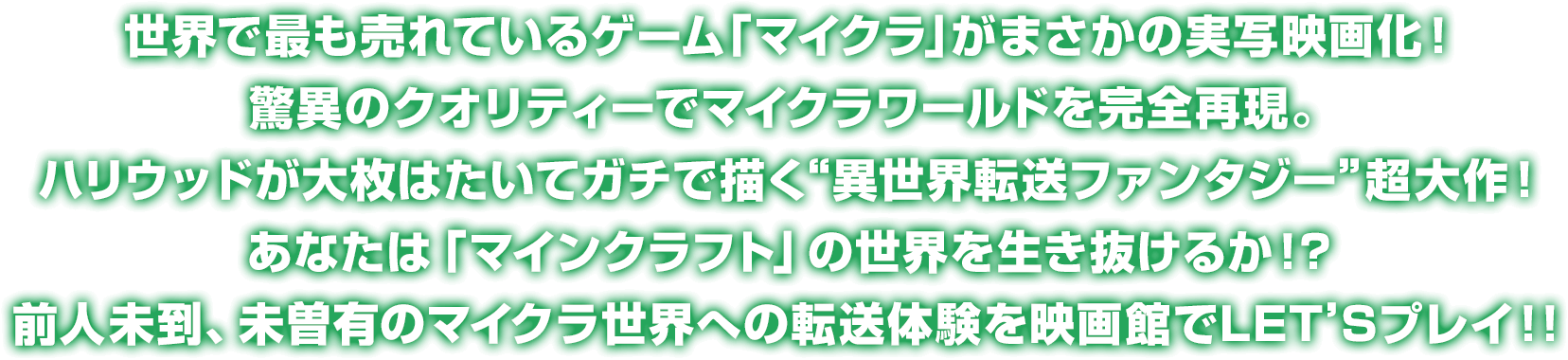 
				世界で最も売れているゲーム「マイクラ」がまさかの実写映画化！
				驚異のクオリティーでマイクラワールドを完全再現。
				ハリウッドが大枚はたいてガチで描く“異世界転送ファンタジー”超大作！
				あなたは「マインクラフト」の世界を生き抜けるか！？
				前人未到、未曽有のマイクラ世界への転送体験を映画館でLET’Sプレイ！！