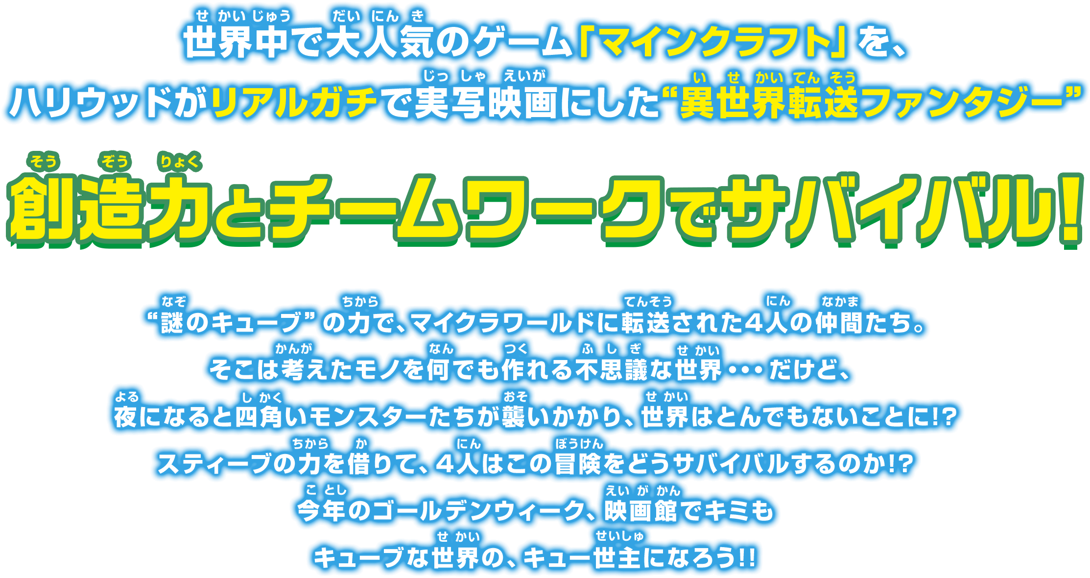 世界中で大人気のゲーム「マインクラフト」を、
				ハリウッドがリアルガチで実写映画にした“異世界転送ファンタジー”
				想像力とチームワークでサバイバル!
				“謎のキューブ”の力で、マイクラワールドに転送された4人の仲間たち。
				そこは考えたモノを何でも作れる不思議な世界・・・だけど、
				夜になると四角いモンスターたちが襲いかかり、世界はとんでもないことに!?
				スティーブの力を借りて、4人はこの冒険をどうサバイバルするのか!?
				今年のゴールデンウィーク、映画館でキミも
				キューブな世界の、キュー世主になろう!!