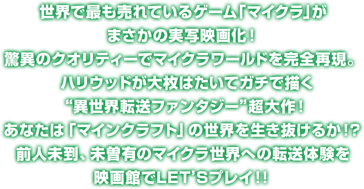 
				世界で最も売れているゲーム「マイクラ」がまさかの実写映画化！
				驚異のクオリティーでマイクラワールドを完全再現。
				ハリウッドが大枚はたいてガチで描く“異世界転送ファンタジー”超大作！
				あなたは「マインクラフト」の世界を生き抜けるか！？
				前人未到、未曽有のマイクラ世界への転送体験を映画館でLET’Sプレイ！！