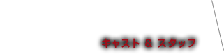 CAST＆STAFF キャスト＆スタッフ