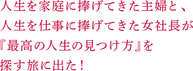 人生を家庭に捧げてきた主婦と、人生を仕事に捧げてきた女社長が『最高の人生の見つけ方』を探す旅に出た！