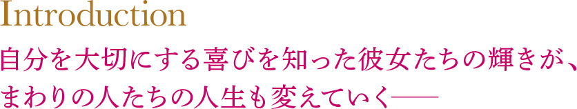 Introduction　自分を大切にする喜びを知った彼女たちの輝きが、まわりの人たちの人生も変えていく─