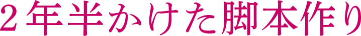 2年半かけた脚本作り