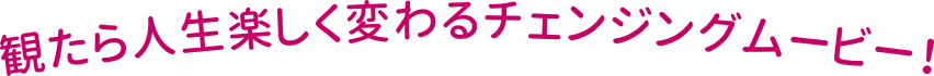 観たら人生楽しく変わるチェンジングムービー!