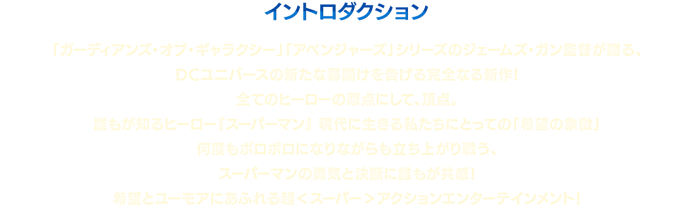 イントロダクション　「ガーディアンズ・オブ・ギャラクシー」「アベンジャーズ」シリーズのジェームズ・ガン監督が贈る、DCユニバースの新たな幕開けを告げる完全なる新作！全てのヒーローの原点にして、頂点。誰もが知るヒーロー『スーパーマン』現代に生きる私たちにとっての「希望の象徴」何度もボロボロになりながらも立ち上がり戦う、スーパーマンの勇気と決断に誰もが共感！希望とユーモアにあふれる超＜スーパー＞アクションエンターテインメント！