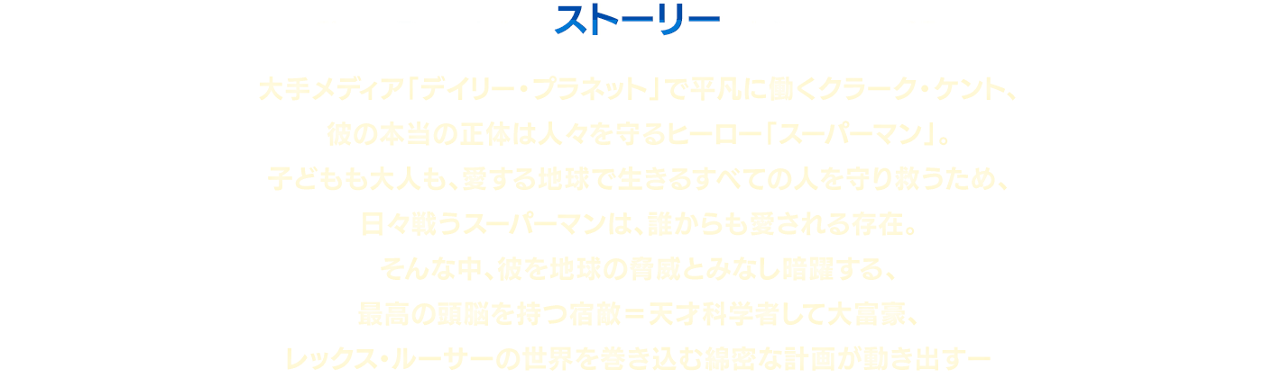 ストーリー　大手メディア「デイリー・プラネット」で平凡に働くクラーク・ケント、彼の本当の正体は人々を守るヒーロー「スーパーマン」。子どもも大人も、愛する地球で生きるすべての人を守り救うため、日々戦うスーパーマンは、誰からも愛される存在。そんな中、彼を地球の脅威とみなし暗躍する、最高の頭脳を持つ宿敵＝天才科学者して大富豪、レックス・ルーサーの世界を巻き込む綿密な計画が動き出すー