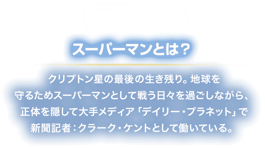 WHO? スーパーマンとは？
						クリプトン星の最後の生き残り。地球を
						守るためスーパーマンとして戦う日々を過ごしながら、
						正体を隠して大手メディア「デイリー・プラネット」で
						新聞記者：クラーク・ケントとして働いている。