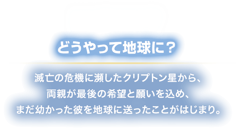 HOW? どうやって地球に？
						滅亡の危機に瀕したクリプトン星から、
						両親が最後の希望と願いを込め、
						まだ幼かった彼を地球に送ったことがはじまり。