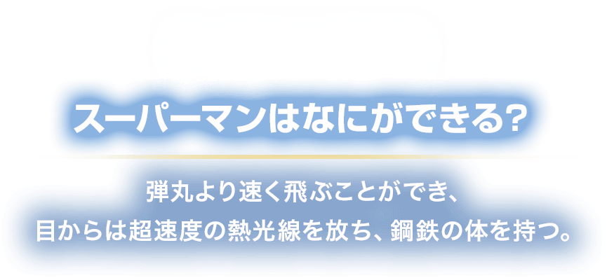 POWER スーパーマンはなにができる？
						弾丸より速く飛ぶことができ、
						目からは超速度の熱光線を放ち、鋼鉄の体を持つ。