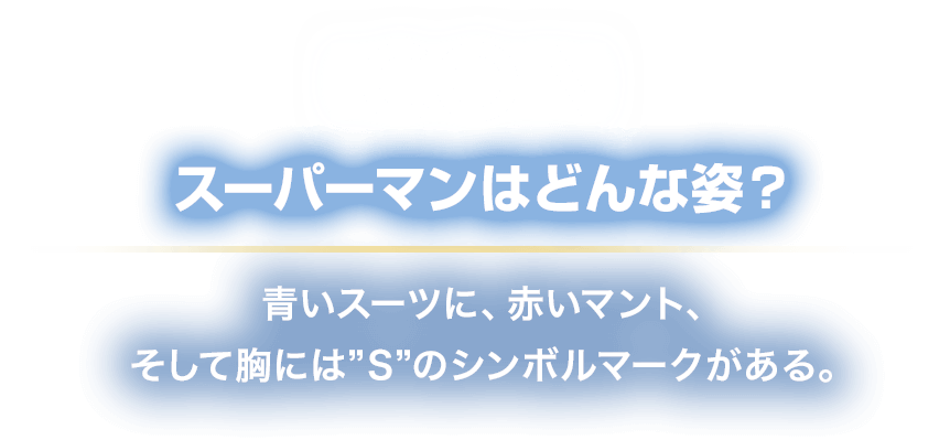 ICON スーパーマンはどんな姿？
						青いスーツに、赤いマント、
						そして胸には”S”のシンボルマークがある。