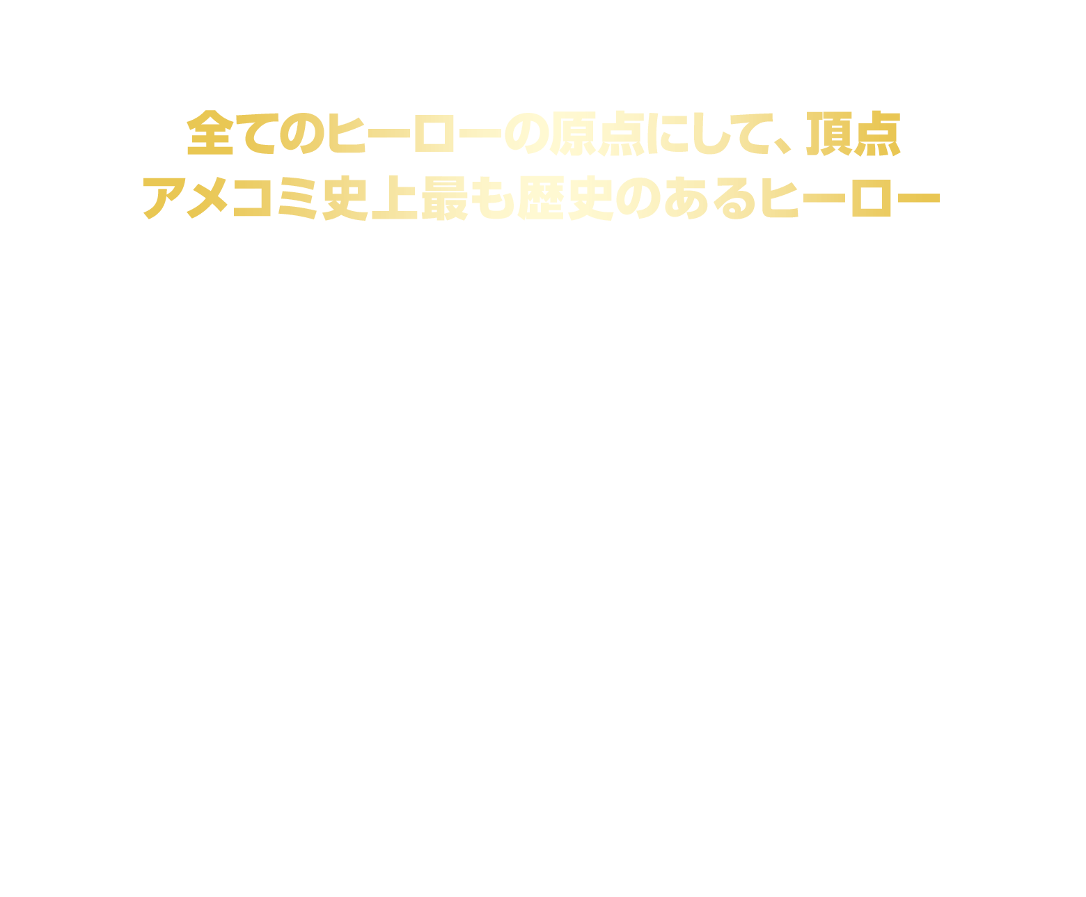 全てのヒーローの原点にして、頂点 アメコミ史上最も歴史のあるヒーロー
						1938年にアメリカの出版社DCコミックスにて発行されたコミック「Action Comics #1」にて初登場！
						その歴史は、日本でもおなじみの「バットマン」、「ジョーカー」、「スパイダーマン」、
						「アイアンマン」、「キャプテン・アメリカ」といった数々の人気キャラクターよりも長く、
						アメコミ史上最も歴史のあるヒーロー＝スーパーヒーローの原点、としてこれまで世界中で愛され続けている。