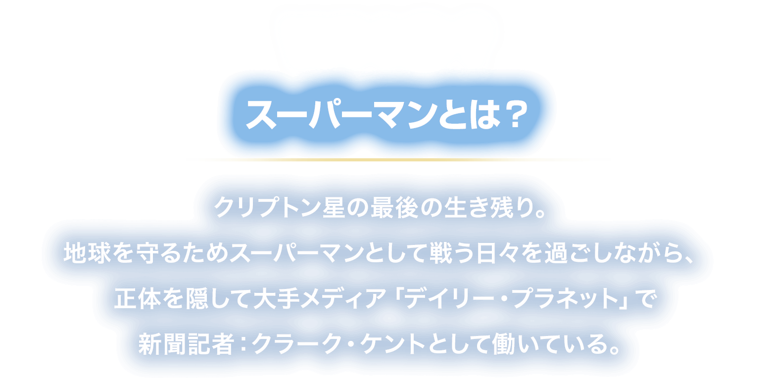 WHO? スーパーマンとは？
						クリプトン星の最後の生き残り。地球を
						守るためスーパーマンとして戦う日々を過ごしながら、
						正体を隠して大手メディア「デイリー・プラネット」で
						新聞記者：クラーク・ケントとして働いている。