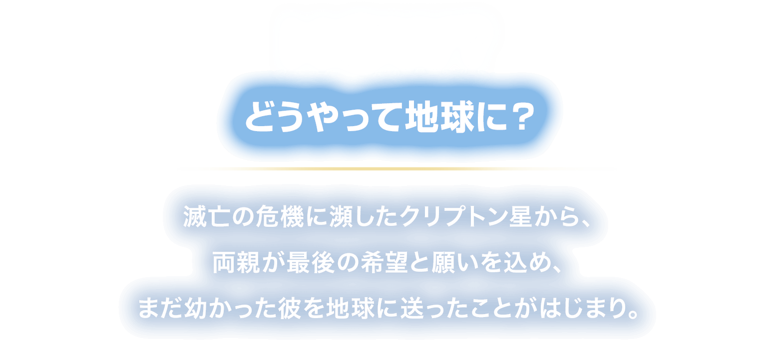 HOW? どうやって地球に？
						滅亡の危機に瀕したクリプトン星から、
						両親が最後の希望と願いを込め、
						まだ幼かった彼を地球に送ったことがはじまり。