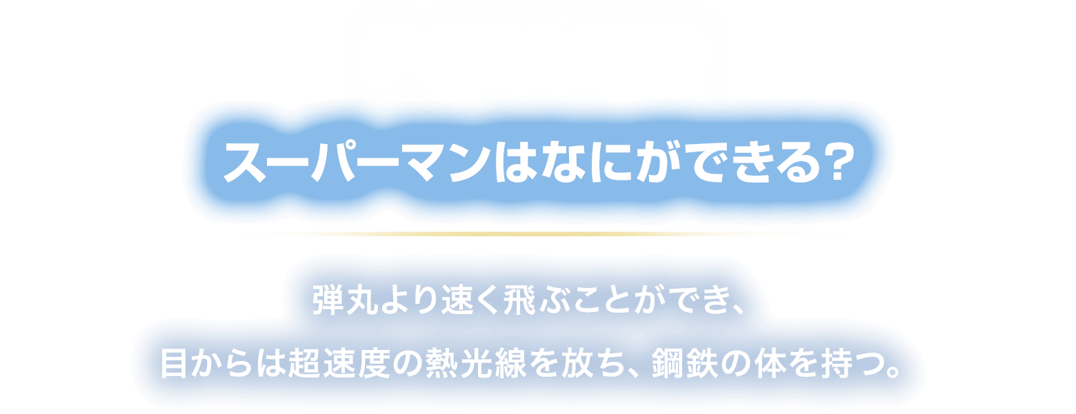 POWER スーパーマンはなにができる？
						弾丸より速く飛ぶことができ、
						目からは超速度の熱光線を放ち、鋼鉄の体を持つ。