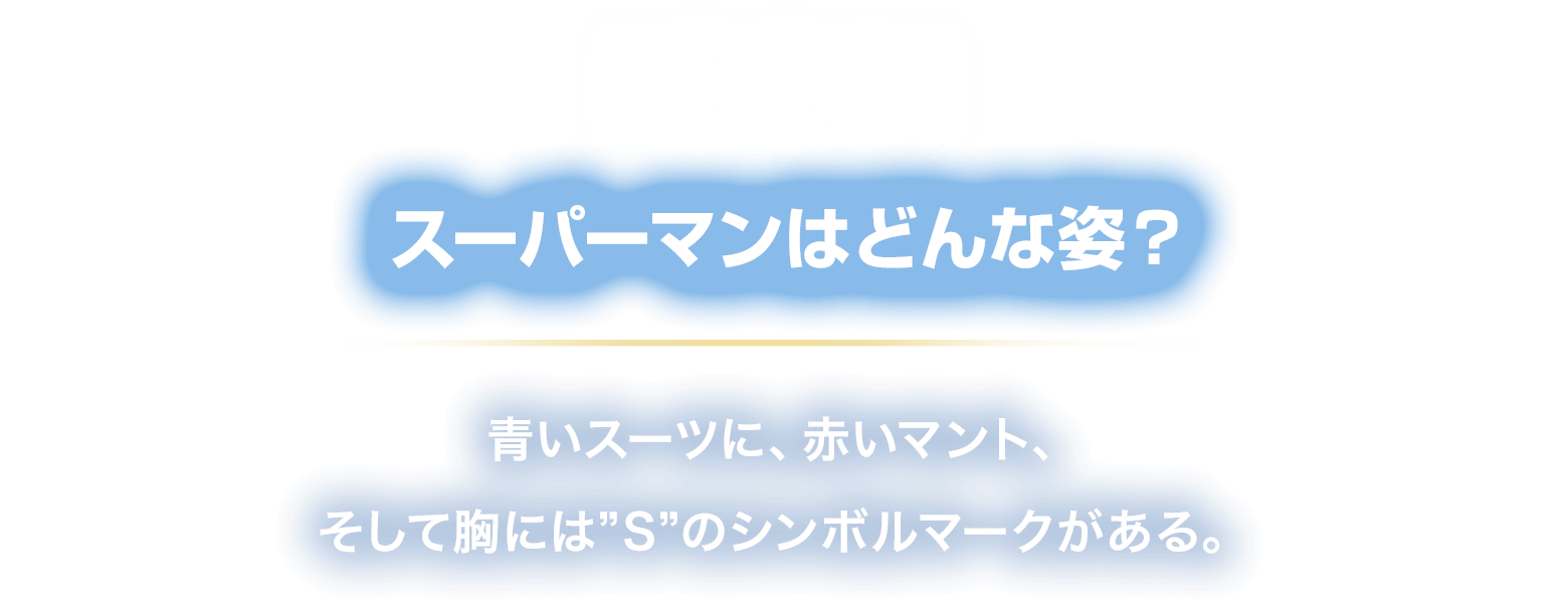 ICON スーパーマンはどんな姿？
						青いスーツに、赤いマント、
						そして胸には”S”のシンボルマークがある。