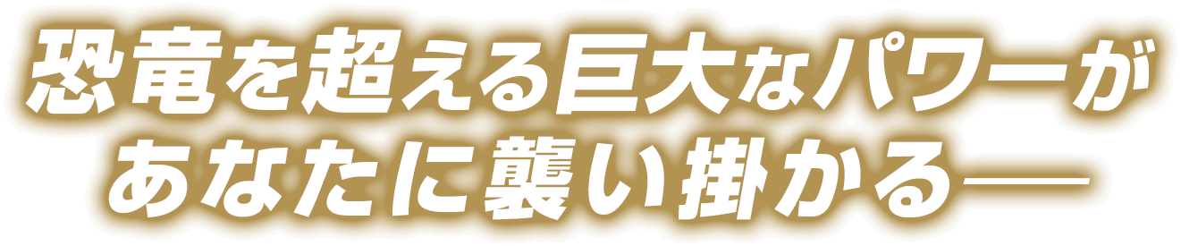 恐竜を超える巨大なパワーがあなたに襲い掛かる―