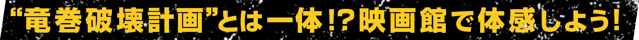“竜巻破壊計画”とは一体!?映画館で体感しよう！