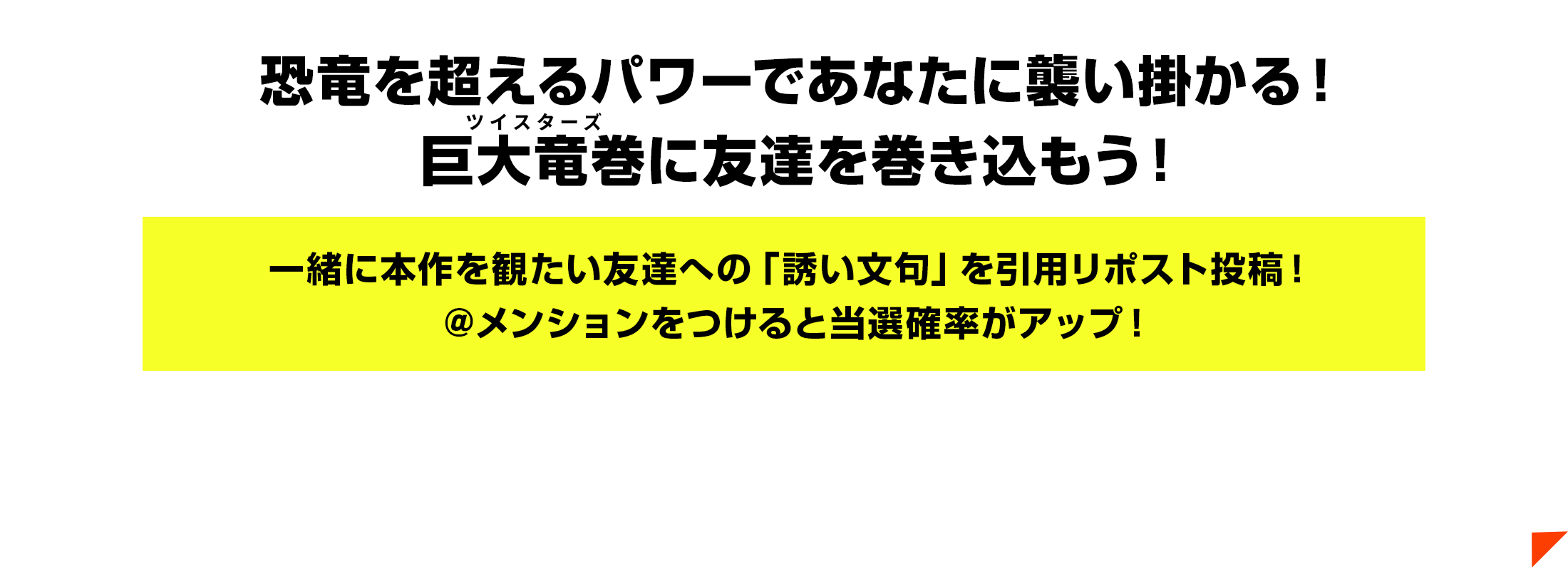 恐竜を超えるパワーであなたに襲い掛かる！巨大竜巻（ルビ：ツイスターズ）に友達を巻き込もう！一緒に本作を観たい友達への「誘い文句」を引用リポスト投稿！＠メンションをつけると当選確率がアップ！