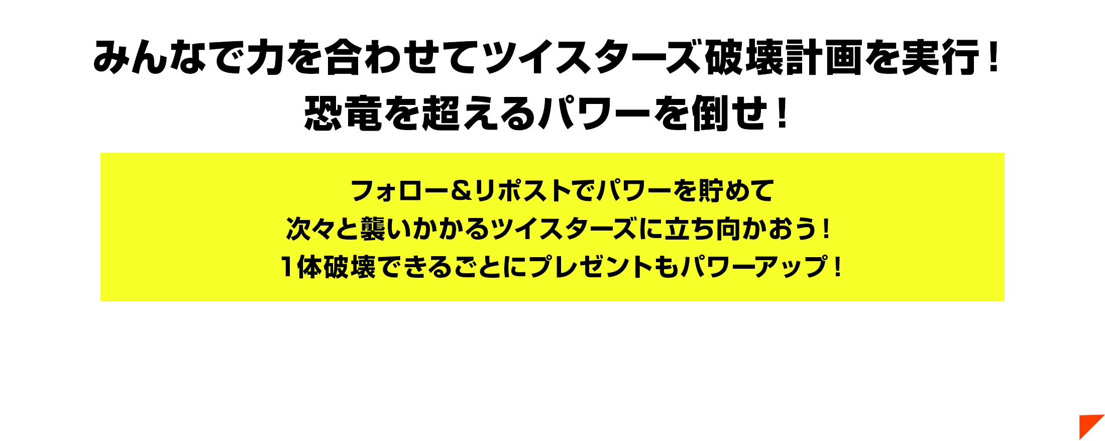 みんなで力を合わせてツイスターズ破壊計画を実行！恐竜を超えるパワーを倒せ！フォロー＆リポストでパワーを貯めて次々と襲いかかるツイスターズに立ち向かおう！１体破壊できるごとにプレゼントもパワーアップ！