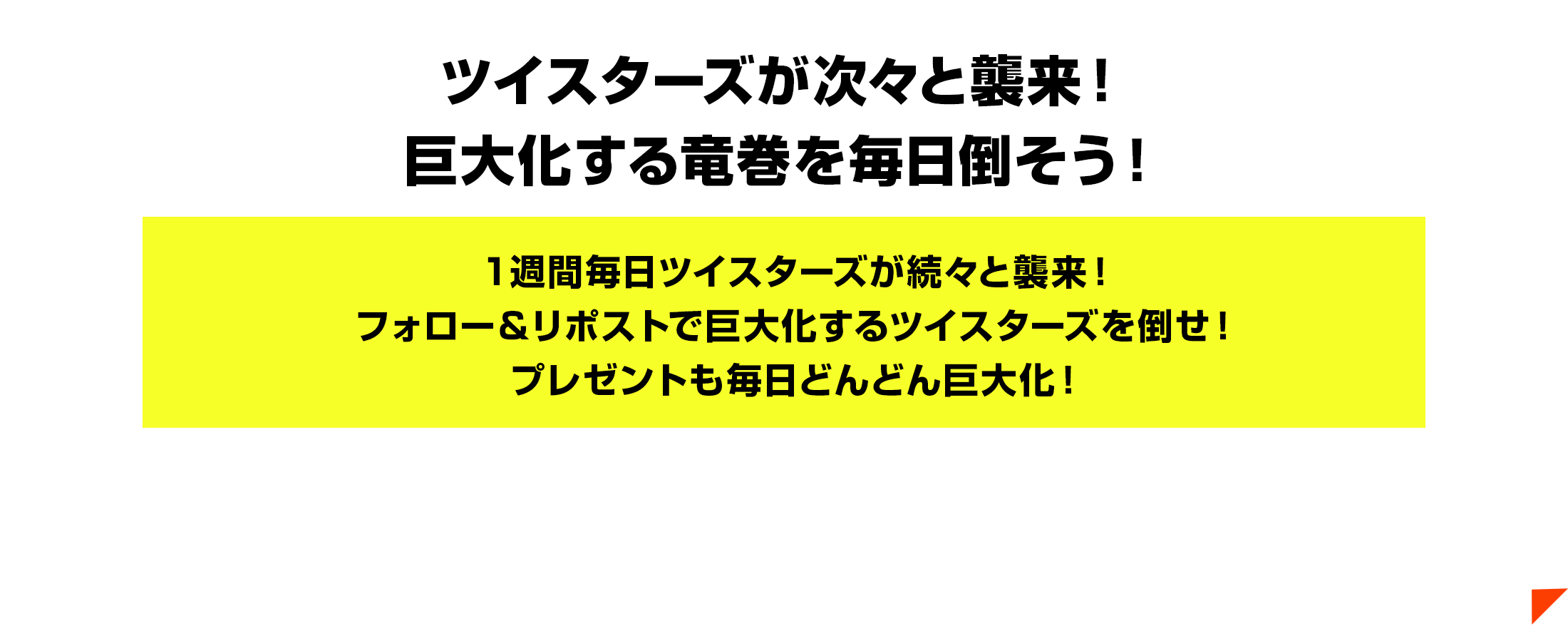 ツイスターズが次々と襲来！巨大化する竜巻を毎日倒そう！１週間毎日ツイスターズが続々と襲来！フォロー＆リポストで巨大化するツイスターズを倒せ！プレゼントも毎日どんどん巨大化！