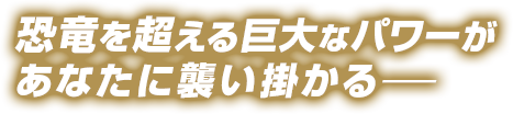 恐竜を超える巨大なパワーがあなたに襲い掛かる―