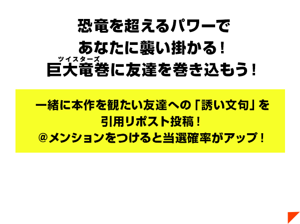 恐竜を超えるパワーであなたに襲い掛かる！巨大竜巻（ルビ：ツイスターズ）に友達を巻き込もう！一緒に本作を観たい友達への「誘い文句」を引用リポスト投稿！＠メンションをつけると当選確率がアップ！