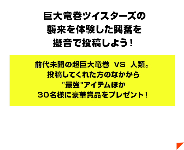 巨大竜巻ツイスターズの襲来を体験した興奮感想を擬音で投稿しよう！前代未聞の超巨大竜巻VS人類。投稿してくれた方のなかから'巨大'チケットほか30名様に豪華賞品をプレゼント！
