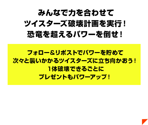 みんなで力を合わせてツイスターズ破壊計画を実行！恐竜を超えるパワーを倒せ！フォロー＆リポストでパワーを貯めて次々と襲いかかるツイスターズに立ち向かおう！１体破壊できるごとにプレゼントもパワーアップ！
