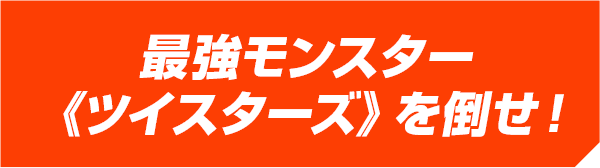 最強モンスター《ツイスターズ》を倒せ！