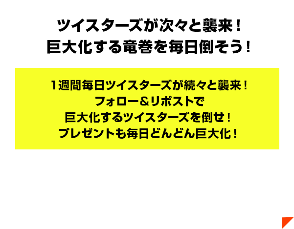 ツイスターズが次々と襲来！巨大化する竜巻を毎日倒そう！１週間毎日ツイスターズが続々と襲来！フォロー＆リポストで巨大化するツイスターズを倒せ！プレゼントも毎日どんどん巨大化！