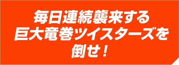 毎日連続襲来する巨大竜巻ツイスターズを倒せ！