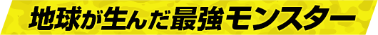 地球が生んだ最強モンスター